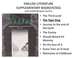 ENGLISH LITERATURE
SUPPLEMENTARY BOOK(VISTAS)
ALKA SHARMA(English Teacher)
• The Third Level
• The Tiger King
• Journey to the end of
the Earth
• The Enemy
• Should Wizard hit
Mommy
• On the face of It
• Evans Tries an O-level
• Memories of Childhood
 