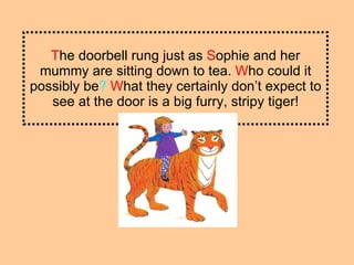 T he doorbell rung just as  S ophie and her mummy are sitting down to tea.  W ho could it possibly be ?   W hat they certainly don’t expect to see at the door is a big furry, stripy tiger! 