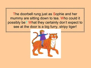 The doorbell rung just as Sophie and her
mummy are sitting down to tea. Who could it
possibly be? What they certainly don’t expect to
see at the door is a big furry, stripy tiger!
 