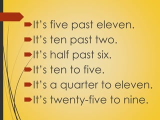 It’s five past eleven. 
It’s ten past two. 
It’s half past six. 
It’s ten to five. 
It’s a quarter to eleven. 
It’s twenty-five to nine. 
 