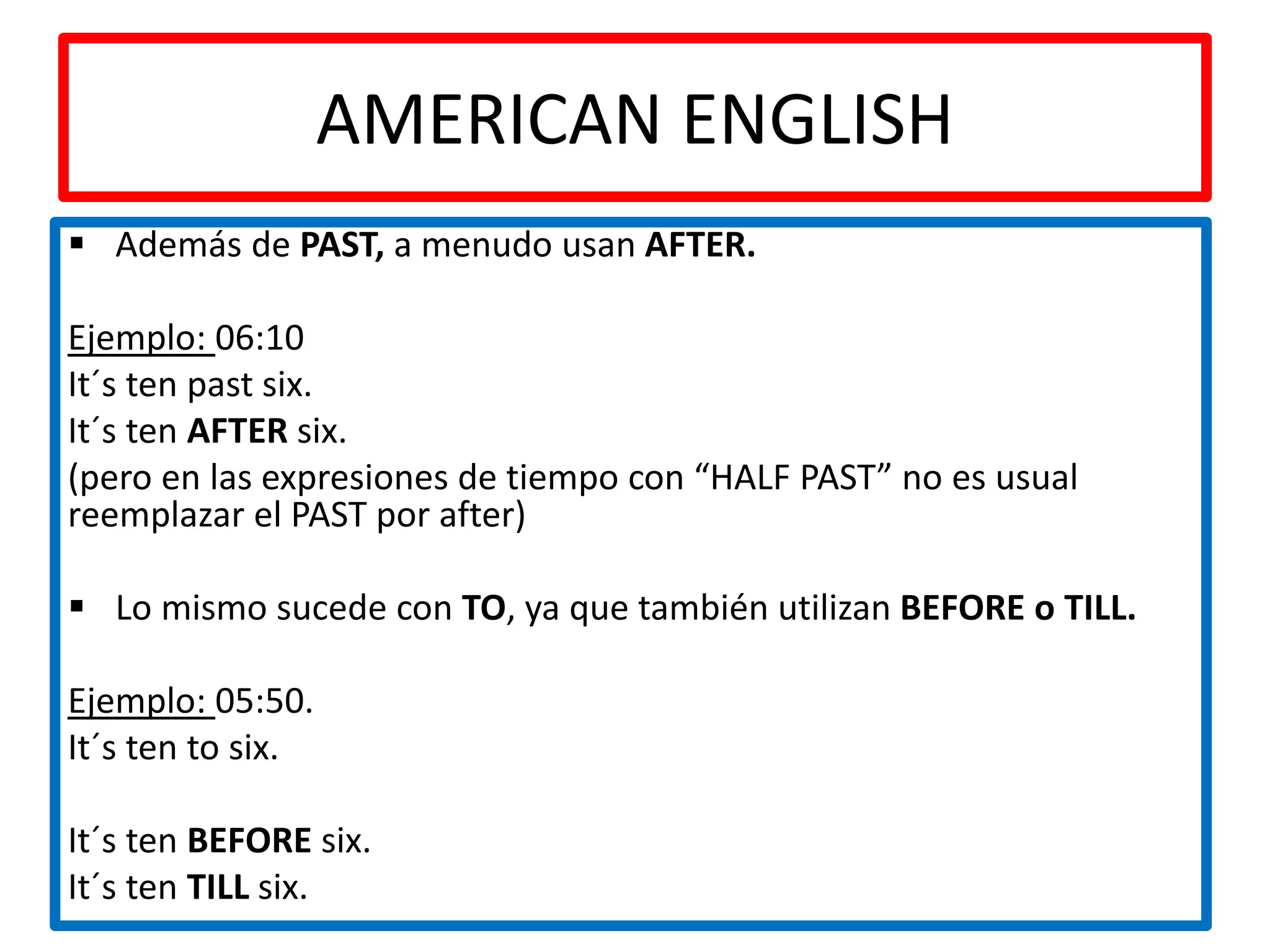 AMERICAN ENGLISH
Además de PAST, a menudo usan AFTER.
Ejemplo: 06:10
It´s ten past six.
It´s ten AFTER six.
(pero en las expresiones de tiempo con “HALF PAST” no es usual
reemplazar el PAST por after)
Lo mismo sucede con TO, ya que también utilizan BEFORE o TILL.
Ejemplo: 05:50.
It´s ten to six.
It´s ten BEFORE six.
It´s ten TILL six.