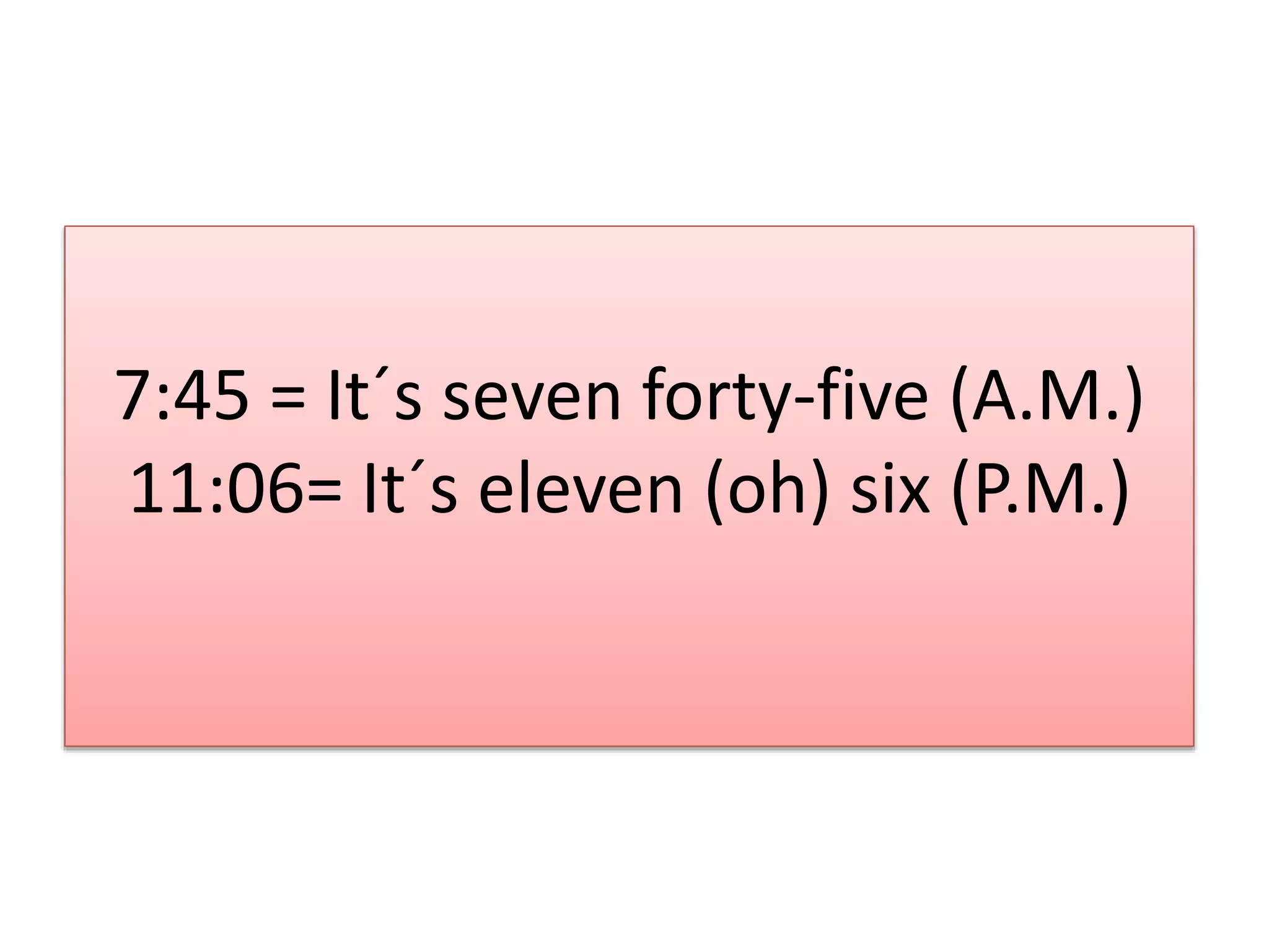 7:45 = It´s seven forty-five (A.M.)
11:06= It´s eleven (oh) six (P.M.)