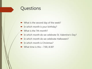 Questions
 What is the second day of the week?
 In which month is your birthday?
 What is the 7th month?
 In which month do we celebrate St. Valentine’s Day?
 In which month do we celebrate Halloween?
 In which month is Christmas?
 What time is this – 7:00, 8:30?
 