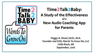 Peggy A. Sissel, Ed.D., M.A.
Founder and CEO, Words To Grow On, LLC
Little Rock, AR
September, 2016
Time2Talk2Baby:
A Study of the Effectiveness
of a
New Audio Coaching App
for Parents
 
