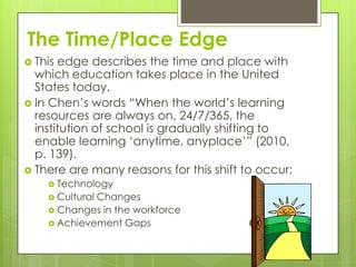 The Time/Place Edge
 This edge describes the time and place with
  which education takes place in the United
  States today.
 In Chen‟s words “When the world‟s learning
  resources are always on, 24/7/365, the
  institution of school is gradually shifting to
  enable learning „anytime, anyplace‟” (2010,
  p. 139).
 There are many reasons for this shift to occur:
     Technology
     Cultural
             Changes
     Changes in the workforce
     Achievement Gaps
 