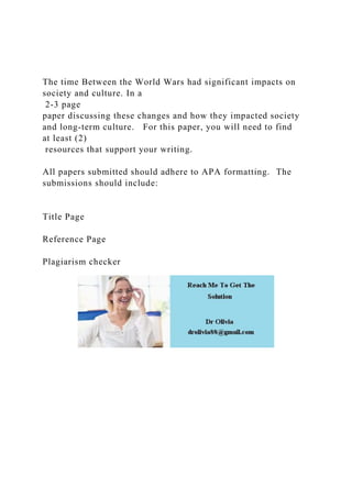The time Between the World Wars had significant impacts on
society and culture. In a
2-3 page
paper discussing these changes and how they impacted society
and long-term culture. For this paper, you will need to find
at least (2)
resources that support your writing.
All papers submitted should adhere to APA formatting. The
submissions should include:
Title Page
Reference Page
Plagiarism checker
 