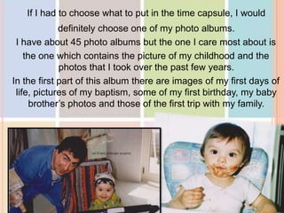 If I had to choose what to put in the time capsule, I would
definitely choose one of my photo albums.
I have about 45 photo albums but the one I care most about is
the one which contains the picture of my childhood and the
photos that I took over the past few years.
In the first part of this album there are images of my first days of
life, pictures of my baptism, some of my first birthday, my baby
brother’s photos and those of the first trip with my family.
 