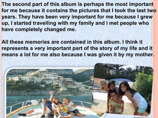 The second part of this album is perhaps the most important
for me because it contains the pictures that I took the last two
years. They have been very important for me because I grew
up, I started travelling with my family and I met people who
have completely changed me.
All these memories are contained in this album. I think it
represents a very important part of the story of my life and it
means a lot for me also because I was given it by my mother.
 