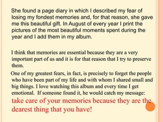 She found a page diary in which I described my fear of
losing my fondest memories and, for that reason, she gave
me this beautiful gift. In August of every year I print the
pictures of the most beautiful moments spent during the
year and I add them in my album.
take care of your memories because they are the
dearest thing that you have!
 