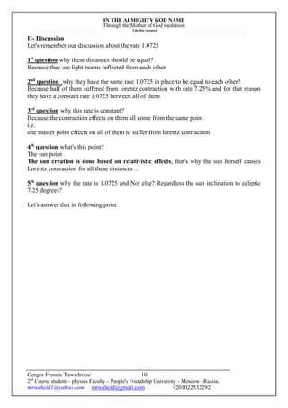 IN THE ALMIGHTY GOD NAME
Through the Mother of God mediation
I do this research
Gerges Francis Tawadrous/
2nd
Course student – physics Faculty – People's Friendship University – Moscow –Russia..
mrwaheid1@yahoo.com mrwaheid@gmail.com +201022532292
10
II- Discussion
Let's remember our discussion about the rate 1.0725
1st
question why these distances should be equal?
Because they are light beams reflected from each other
2nd
question why they have the same rate 1.0725 in place to be equal to each other?
Because half of them suffered from lorentz contraction with rate 7.25% and for that reason
they have a constant rate 1.0725 between all of them
3rd
question why this rate is constant?
Because the contraction effects on them all come from the same point
i.e.
one master point effects on all of them to suffer from lorentz contraction
4th
question what's this point?
The sun point
The sun creation is done based on relativistic effects, that's why the sun herself causes
Lorentz contraction for all these distances ..
5th
question why the rate is 1.0725 and Not else? Regardless the sun inclination to ecliptic
7.25 degrees?
Let's answer that in following point
 