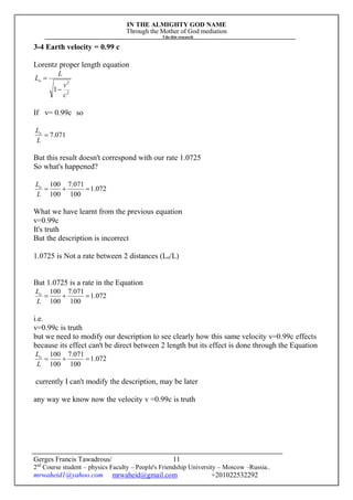 IN THE ALMIGHTY GOD NAME
Through the Mother of God mediation
I do this research
Gerges Francis Tawadrous/
2nd
Course student – physics Faculty – People's Friendship University – Moscow –Russia..
mrwaheid1@yahoo.com mrwaheid@gmail.com +201022532292
11
3-4 Earth velocity = 0.99 c
Lorentz proper length equation
2
2
1
c
v
L
Lo


If v= 0.99c so
071.7
L
Lo
But this result doesn't correspond with our rate 1.0725
So what's happened?
072.1
100
071.7
100
100

L
Lo
What we have learnt from the previous equation
v=0.99c
It's truth
But the description is incorrect
1.0725 is Not a rate between 2 distances (Lo/L)
But 1.0725 is a rate in the Equation
072.1
100
071.7
100
100

L
Lo
i.e.
v=0.99c is truth
but we need to modify our description to see clearly how this same velocity v=0.99c effects
because its effect can't be direct between 2 length but its effect is done through the Equation
072.1
100
071.7
100
100

L
Lo
currently I can't modify the description, may be later
any way we know now the velocity v =0.99c is truth
 