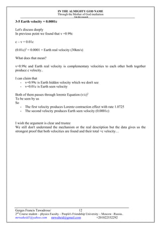 IN THE ALMIGHTY GOD NAME
Through the Mother of God mediation
I do this research
Gerges Francis Tawadrous/
2nd
Course student – physics Faculty – People's Friendship University – Moscow –Russia..
mrwaheid1@yahoo.com mrwaheid@gmail.com +201022532292
12
3-5 Earth velocity = 0.0001c
Let's discuss deeply
In previous point we found that v =0.99c
c – v = 0.01c
(0.01c)2
= 0.0001 = Earth real velocity (30km/s)
What does that mean?
v=0.99c and Earth real velocity is complementary velocities to each other both together
produce c velocity..
I can claim that
- v=0.99c is Earth hidden velocity which we don't see
- v=0.01c is Earth seen velocity
Both of them passes through lorentz Equation (v/c)2
To be seen by us
So
- The first velocity produces Lorentz contraction effect with rate 1.0725
- The second velocity produces Earth seen velocity (0.0001c)
I wish the argument is clear and trustee
We still don't understand the mechanism or the real description but the data gives us the
strongest proof that both velocities are found and their total =c velocity…
 