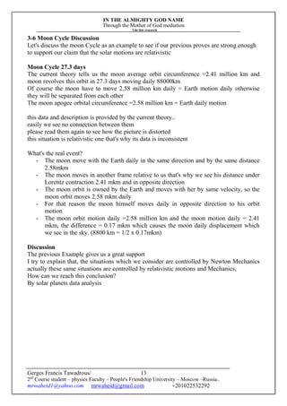 IN THE ALMIGHTY GOD NAME
Through the Mother of God mediation
I do this research
Gerges Francis Tawadrous/
2nd
Course student – physics Faculty – People's Friendship University – Moscow –Russia..
mrwaheid1@yahoo.com mrwaheid@gmail.com +201022532292
13
3-6 Moon Cycle Discussion
Let's discuss the moon Cycle as an example to see if our previous proves are strong enough
to support our claim that the solar motions are relativistic
Moon Cycle 27.3 days
The current theory tells us the moon average orbit circumference =2.41 million km and
moon revolves this orbit in 27.3 days moving daily 88000km
Of course the moon have to move 2.58 million km daily = Earth motion daily otherwise
they will be separated from each other
The moon apogee orbital circumference =2.58 million km = Earth daily motion
this data and description is provided by the current theory..
easily we see no connection between them
please read them again to see how the picture is distorted
this situation is relativistic one that's why its data is inconsistent
What's the real event?
- The moon move with the Earth daily in the same direction and by the same distance
2.58mkm
- The moon moves in another frame relative to us that's why we see his distance under
Lorentz contraction 2.41 mkm and in opposite direction
- The moon orbit is owned by the Earth and moves with her by same velocity, so the
moon orbit moves 2.58 mkm daily
- For that reason the moon himself moves daily in opposite direction to his orbit
motion
- The moon orbit motion daily =2.58 million km and the moon motion daily = 2.41
mkm, the difference = 0.17 mkm which causes the moon daily displacement which
we see in the sky. (8800 km = 1/2 x 0.17mkm)
Discussion
The previous Example gives us a great support
I try to explain that, the situations which we consider are controlled by Newton Mechanics
actually these same situations are controlled by relativistic motions and Mechanics,
How can we reach this conclusion?
By solar planets data analysis
 