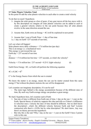IN THE ALMIGHTY GOD NAME
Through the Mother of God mediation
I do this research
Gerges Francis Tawadrous/
2nd
Course student – physics Faculty – People's Friendship University – Moscow –Russia..
mrwaheid1@yahoo.com mrwaheid@gmail.com +201022532292
14
3-7 Solar Planets Velocities Total
In this point I'll add the solar planets velocities to each other to create a total velocity
To do that we need 3 hypothesis
1- imagine the solar group as a box of gears, if any gear moves all the box move with it,
by this description we imagine all solar planets velocities can be added to each to
create a general velocity relative to the sun point because they all solar planets
revolve in the same direction around the sun.
2- Assume that, Earth owns an Energy = 4C (will be explained in next point)
3- Assume that 1 year of Earth Time = 1 day of Sun time
i.e. 1 day on Earth =237 seconds of sun time..
Let's see what will happen!
Solar planets move daily a distance = 17.6 million km (per day)
This is an energy i.e. a mechanical wave
This energy is sent toward the sun
Earth day = 237 second of sun time
i.e.
distance = 17.6 million km but time = 237 seconds, so what's the velocity?
Velocity = 17.6 million km / 237 second = 0.25 C (light velocity) (I)
Earth Owns Energy =4C, so Earth will perform the following equation
4C x 0.24C = C2
(II)
C2
is the Energy Source from which the sun is created
We know the matter is an energy, means the sun can be matter created from this same
energy C2
but without the planets motions the sun will be disappeared
Let's examine our imaginary description, if it can be real!
- The main logic behind is the energy accumulation because of the different rates of
time, By such way Earth average energy can produce a great energy.
We had 2 hypothesis here, let's examine each of both
1. Sun rate of time is different from Earth rate of time, 1 day on the sun = 1 year on the
Earth. Special theory of relativity supports this idea and tells us if there's a difference
in velocities near c velocity the rates of time should be different.. but we don't know
the description!…what's the different velocity between Earth and Sun? Lorentz
contraction tells there's v=0.99c but by what description? We don't know, Any way
there's no theory prevent this hypothesis
- But why this is the rate? Why 1 day on the sun = 1 year on the Earth? I have 2 points
refer to this rate
 