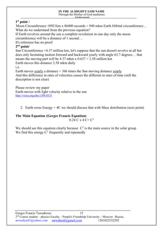 IN THE ALMIGHTY GOD NAME
Through the Mother of God mediation
I do this research
Gerges Francis Tawadrous/
2nd
Course student – physics Faculty – People's Friendship University – Moscow –Russia..
mrwaheid1@yahoo.com mrwaheid@gmail.com +201022532292
15
1st
point /
Moon Circumference 10921km x 86400 seconds = 940 mkm Earth Orbital circumference…
What do we understand from the previous equation?
If Earth revolves around the sun a complete revolution in one day only the moon
circumference will be a distance of 1 second…
It's reference has no proof
2nd
point/
Sun Circumference =4.37 million km, let's suppose that the sun doesn't revolve at all but
does only hesitating motion forward and backward yearly with angle 63.7 degrees… that
means the moving part will be 4.37 mkm x 0.637 = 2.58 million km
Earth moves this distance 2.58 mkm daily
i.e.
Earth moves yearly a distance = 366 times the Sun moving distance yearly
And this difference in rates of velocities causes the different in rates of time (still the
description is not clear)
Please review my paper
Earth moves with light velocity relative to the sun
http://vixra.org/abs/1709.0331
2. Earth owns Energy = 4C we should discuss that with Mass distribution (next point)
The Main Equation (Gerges Francis Equation)
0.24 C x 4 C= C2
We should see this equation clearly because C2
is the main source in the solar group
We find this energy C2
frequently and repeatedly
 