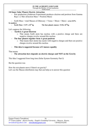 IN THE ALMIGHTY GOD NAME
Through the Mother of God mediation
I do this research
Gerges Francis Tawadrous/
2nd
Course student – physics Faculty – People's Friendship University – Moscow –Russia..
mrwaheid1@yahoo.com mrwaheid@gmail.com +201022532292
16
3-8 Inner Solar Planets Electric Attraction
- Pair production (Anderson Experiment) produces electron and positron from Gamma
Rays 1.2 Mev (Electron Mass = Positron Mass)
- Earth Mass = total Masses of (Mercury + Venus + Moon + Mars) - error 0.9%
In numbers
- Earth Mass = 5.97 x 1024
kg The four planets masses =5.92x 1024
kg
Let's suppose the following
- Earth is A great Electron
o That means Earth atom has nucleus with a positive charge and there are
negative charges revolve around this nucleus
- The four planets together form A great positron
o That means their atoms has nuclei with negative charges and there are positive
charges revolve around this nucleus
- This idea is suggested because of 2 masses equality
That means
- The attraction here depends on electric charges and NOT on the Gravity
This Idea I suggested from long time (Solar System Geometry Part I)
But the question was
How the rest planets move if there's no gravity?
Let's see the Masses distribution may that can help us to answer this question
 