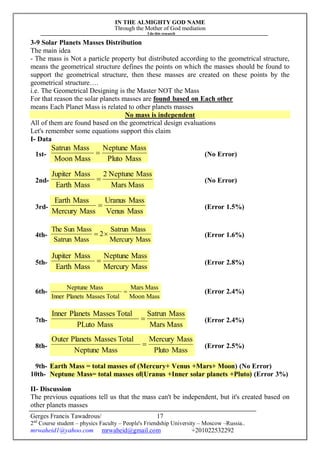 IN THE ALMIGHTY GOD NAME
Through the Mother of God mediation
I do this research
Gerges Francis Tawadrous/
2nd
Course student – physics Faculty – People's Friendship University – Moscow –Russia..
mrwaheid1@yahoo.com mrwaheid@gmail.com +201022532292
17
3-9 Solar Planets Masses Distribution
The main idea
- The mass is Not a particle property but distributed according to the geometrical structure,
means the geometrical structure defines the points on which the masses should be found to
support the geometrical structure, then these masses are created on these points by the
geometrical structure….
i.e. The Geometrical Designing is the Master NOT the Mass
For that reason the solar planets masses are found based on Each other
means Each Planet Mass is related to other planets masses
No mass is independent
All of them are found based on the geometrical design evaluations
Let's remember some equations support this claim
I- Data
1st-
MassPluto
MassNeptune
MassMoon
MassSatrun
 (No Error)
2nd-
MassMars
MassNeptune2
MassEarth
MassJupiter
 (No Error)
3rd-
MassVenus
MassUranus
MassMercury
MassEarth
 (Error 1.5%)
4th-
MassMercury
MassSatrun
2
MassSatrun
MassSunThe
 (Error 1.6%)
5th-
MassMercury
MassNeptune
MassEarth
MassJupiter
 (Error 2.8%)
6th-
MassMoon
MassMars
TotalMassesPlanetsInner
MassNeptune
 (Error 2.4%)
7th-
MassMars
MassSatrun
MassPLuto
TotalMassesPlanetsInner
 (Error 2.4%)
8th-
MassPluto
MassMercury
MassNeptune
TotalMassesPlanetsOuter
 (Error 2.5%)
9th- Earth Mass = total masses of (Mercury+ Venus +Mars+ Moon) (No Error)
10th- Neptune Mass= total masses of(Uranus +Inner solar planets +Pluto) (Error 3%)
II- Discussion
The previous equations tell us that the mass can't be independent, but it's created based on
other planets masses
 