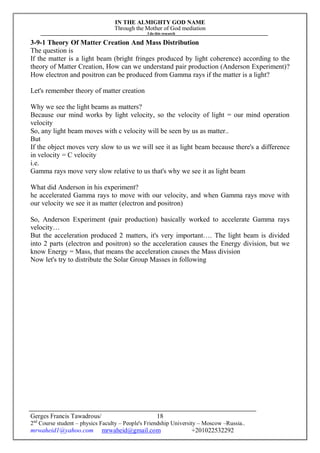 IN THE ALMIGHTY GOD NAME
Through the Mother of God mediation
I do this research
Gerges Francis Tawadrous/
2nd
Course student – physics Faculty – People's Friendship University – Moscow –Russia..
mrwaheid1@yahoo.com mrwaheid@gmail.com +201022532292
18
3-9-1 Theory Of Matter Creation And Mass Distribution
The question is
If the matter is a light beam (bright fringes produced by light coherence) according to the
theory of Matter Creation, How can we understand pair production (Anderson Experiment)?
How electron and positron can be produced from Gamma rays if the matter is a light?
Let's remember theory of matter creation
Why we see the light beams as matters?
Because our mind works by light velocity, so the velocity of light = our mind operation
velocity
So, any light beam moves with c velocity will be seen by us as matter..
But
If the object moves very slow to us we will see it as light beam because there's a difference
in velocity = C velocity
i.e.
Gamma rays move very slow relative to us that's why we see it as light beam
What did Anderson in his experiment?
he accelerated Gamma rays to move with our velocity, and when Gamma rays move with
our velocity we see it as matter (electron and positron)
So, Anderson Experiment (pair production) basically worked to accelerate Gamma rays
velocity…
But the acceleration produced 2 matters, it's very important…. The light beam is divided
into 2 parts (electron and positron) so the acceleration causes the Energy division, but we
know Energy = Mass, that means the acceleration causes the Mass division
Now let's try to distribute the Solar Group Masses in following
 