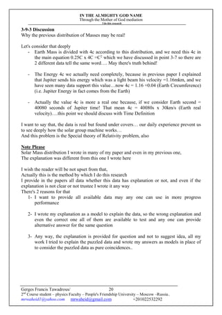IN THE ALMIGHTY GOD NAME
Through the Mother of God mediation
I do this research
Gerges Francis Tawadrous/
2nd
Course student – physics Faculty – People's Friendship University – Moscow –Russia..
mrwaheid1@yahoo.com mrwaheid@gmail.com +201022532292
20
3-9-3 Discussion
Why the previous distribution of Masses may be real!
Let's consider that deeply
- Earth Mass is divided with 4c according to this distribution, and we need this 4c in
the main equation 0.25C x 4C =C2
which we have discussed in point 3-7 so there are
2 different data tell the same word…. May there's truth behind!
- The Energy 4c we actually need completely, because in previous paper I explained
that Jupiter sends his energy which was a light beam his velocity =1.16mkm, and we
have seen many data support this value…now 4c = 1.16 +0.04 (Earth Circumference)
(i.e. Jupiter Energy in fact comes from the Earth)
- Actually the value 4c is more a real one because, if we consider Earth second =
40080 seconds of Jupiter time! That mean 4c = 40080s x 30km/s (Earth real
velocity)….this point we should discuss with Time Definition
I want to say that, the data is real but found under covers… our daily experience prevent us
to see deeply how the solar group machine works…
And this problem is the Special theory of Relativity problem, also
Note Please
Solar Mass distribution I wrote in many of my paper and even in my previous one,
The explanation was different from this one I wrote here
I wish the reader will be not upset from that,
Actually this is the method by which I do this research
I provide in the papers all data whether this data has explanation or not, and even if the
explanation is not clear or not trustee I wrote it any way
There's 2 reasons for that
1- I want to provide all available data may any one can use in more progress
performance
2- I wrote my explanation as a model to explain the data, so the wrong explanation and
even the correct one all of them are available to test and any one can provide
alternative answer for the same question
3- Any way, the explanation is provided for question and not to suggest idea, all my
work I tried to explain the puzzled data and wrote my answers as models in place of
to consider the puzzled data as pure coincidences..
 