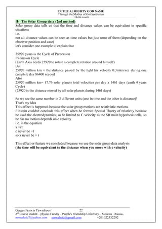 IN THE ALMIGHTY GOD NAME
Through the Mother of God mediation
I do this research
Gerges Francis Tawadrous/
2nd
Course student – physics Faculty – People's Friendship University – Moscow –Russia..
mrwaheid1@yahoo.com mrwaheid@gmail.com +201022532292
22
II- The Solar Group data (2nd method)
Solar group data tells us that the time and distance values can be equivalent in specific
situations
i.e.
not all distance values can be seen as time values but just some of them (depending on the
observer position and case)
let's consider one example to explain that
25920 years is the Cycle of Precession
It's known Cycle
(Earth Axis needs 25920 to rotate a complete rotation around himself)
But
25920 million km = the distance passed by the light his velocity 0.3mkm/sec during one
complete day 86400 second
Also
25920 million km= 17.76 solar planets total velocities per day x 1461 days (earth 4 years
Cycle)
(25920 is the distance moved by all solar planets during 1461 days)
So we see the same number in 2 different units (one in time and the other is distance)!
That's my idea
This effect is happened because the solar group motions are relativistic motions
Einstein couldn't conclude this effect when he formed Special Theory of relativity because
he used the electrodynamics, so he limited to C velocity as the SR main hypothesis tells, so
he has no motion depends on c velocity
i.e. in the equation
x =ct
c never be =1
so x never be = t
This effect or feature we concluded because we use the solar group data analysis
(the time will be equivalent to the distance when you move with c velocity)
 