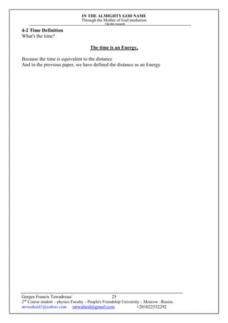 IN THE ALMIGHTY GOD NAME
Through the Mother of God mediation
I do this research
Gerges Francis Tawadrous/
2nd
Course student – physics Faculty – People's Friendship University – Moscow –Russia..
mrwaheid1@yahoo.com mrwaheid@gmail.com +201022532292
25
4-2 Time Definition
What's the time?
The time is an Energy,
Because the time is equivalent to the distance
And in the previous paper, we have defined the distance as an Energy
 