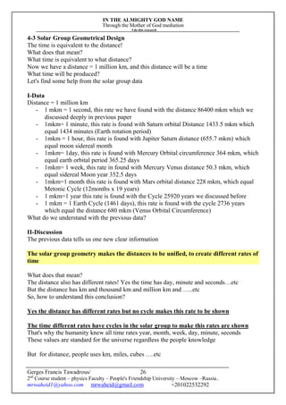 IN THE ALMIGHTY GOD NAME
Through the Mother of God mediation
I do this research
Gerges Francis Tawadrous/
2nd
Course student – physics Faculty – People's Friendship University – Moscow –Russia..
mrwaheid1@yahoo.com mrwaheid@gmail.com +201022532292
26
4-3 Solar Group Geometrical Design
The time is equivalent to the distance!
What does that mean?
What time is equivalent to what distance?
Now we have a distance = 1 million km, and this distance will be a time
What time will be produced?
Let's find some help from the solar group data
I-Data
Distance = 1 million km
- 1 mkm = 1 second, this rate we have found with the distance 86400 mkm which we
discussed deeply in previous paper
- 1mkm= 1 minute, this rate is found with Saturn orbital Distance 1433.5 mkm which
equal 1434 minutes (Earth rotation period)
- 1mkm = 1 hour, this rate is found with Jupiter Saturn distance (655.7 mkm) which
equal moon sidereal month
- 1mkm= 1day, this rate is found with Mercury Orbital circumference 364 mkm, which
equal earth orbital period 365.25 days
- 1mkm= 1 week, this rate in found with Mercury Venus distance 50.3 mkm, which
equal sidereal Moon year 352.5 days
- 1mkm=1 month this rate is found with Mars orbital distance 228 mkm, which equal
Metonic Cycle (12months x 19 years)
- 1 mkm=1 year this rate is found with the Cycle 25920 years we discussed before
- 1 mkm = 1 Earth Cycle (1461 days), this rate is found with the cycle 2736 years
which equal the distance 680 mkm (Venus Orbital Circumference)
What do we understand with the previous data?
II-Discussion
The previous data tells us one new clear information
The solar group geometry makes the distances to be unified, to create different rates of
time
What does that mean?
The distance also has different rates! Yes the time has day, minute and seconds…etc
But the distance has km and thousand km and million km and …..etc
So, how to understand this conclusion?
Yes the distance has different rates but no cycle makes this rate to be shown
The time different rates have cycles in the solar group to make this rates are shown
That's why the humanity knew all time rates year, month, week, day, minute, seconds
These values are standard for the universe regardless the people knowledge
But for distance, people uses km, miles, cubes ….etc
 