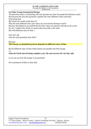 IN THE ALMIGHTY GOD NAME
Through the Mother of God mediation
I do this research
Gerges Francis Tawadrous/
2nd
Course student – physics Faculty – People's Friendship University – Moscow –Russia..
mrwaheid1@yahoo.com mrwaheid@gmail.com +201022532292
27
4-4 Solar Group Geometrical Design
The previous notice is interesting, the time periods are clear for people but distances aren't
that because the universe geometry explains the time different values and rates..
Interesting idea
But what's the useful result form it?
Why the time different rates and values are seen but the distances aren't?
Because the distances are unified but the time values are specific and shown by cycles
So, the 1 million km which we used in previous data is the same
But with different rates of time..!
Now let's ask
why the solar geometry does that?!
Because
The Energy accumulation process depends on different rates of time
By the different rates of time Earth motion can produce the Sun Energy
i.e.
what the Earth moved along complete year, the sun can uses for one day only
so we can see how the energy is accumulated
let's summarize all that in clear idea
 