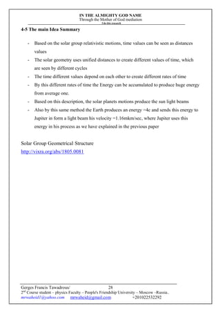 IN THE ALMIGHTY GOD NAME
Through the Mother of God mediation
I do this research
Gerges Francis Tawadrous/
2nd
Course student – physics Faculty – People's Friendship University – Moscow –Russia..
mrwaheid1@yahoo.com mrwaheid@gmail.com +201022532292
28
4-5 The main Idea Summary
- Based on the solar group relativistic motions, time values can be seen as distances
values
- The solar geometry uses unified distances to create different values of time, which
are seen by different cycles
- The time different values depend on each other to create different rates of time
- By this different rates of time the Energy can be accumulated to produce huge energy
from average one.
- Based on this description, the solar planets motions produce the sun light beams
- Also by this same method the Earth produces an energy =4c and sends this energy to
Jupiter in form a light beam his velocity =1.16mkm/sec, where Jupiter uses this
energy in his process as we have explained in the previous paper
Solar Group Geometrical Structure
http://vixra.org/abs/1805.0081
 