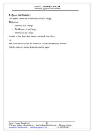 IN THE ALMIGHTY GOD NAME
Through the Mother of God mediation
I do this research
Gerges Francis Tawadrous/
2nd
Course student – physics Faculty – People's Friendship University – Moscow –Russia..
mrwaheid1@yahoo.com mrwaheid@gmail.com +201022532292
29
4-6 Space time Structure
I claim that spacetime is coordinate made of energy
That means
- The time is an Energy
- The Distance is an Energy
- The Mass is an Energy
For that reason Spacetime should explain all this values
i.e.
Spacetime should define the mass as he does for the time and distance
But this claim we should discuss in another paper
 