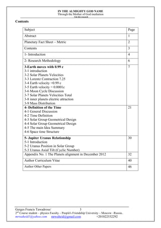 IN THE ALMIGHTY GOD NAME
Through the Mother of God mediation
I do this research
Gerges Francis Tawadrous/
2nd
Course student – physics Faculty – People's Friendship University – Moscow –Russia..
mrwaheid1@yahoo.com mrwaheid@gmail.com +201022532292
3
Contents
Subject Page
Abstract 1
Planetary Fact Sheet – Metric 2
Contents 3
1- Introduction 4
2- Research Methodology 6
3-Earth moves with 0.99 c
3-1 introduction
3-2 Solar Planets Velocities
3-3 Lorentz Contraction 7.25
3-4 Earth velocity =0.99 c
3-5 Earth velocity = 0.0001c
3-6 Moon Cycle Discussion
3-7 Solar Planets Velocities Total
3-8 inner planets electric attraction
3-9 Mass Distribution
7
4- Definition of the Time
4-1 General Discussion
4-2 Time Definition
4-3 Solar Group Geometrical Design
4-4 Solar Group Geometrical Design
4-5 The main Idea Summary
4-6 Space time Structure
21
5- Jupiter Uranus Relationship
5-1 Introduction
5-2 Uranus Position in Solar Group
5-3 Uranus Axial Tilt (Cyclic Number)
30
Appendix No. 1 The Planets alignment in December 2012 32
Author Curriculum Vitae 40
Author Other Papers 46
 