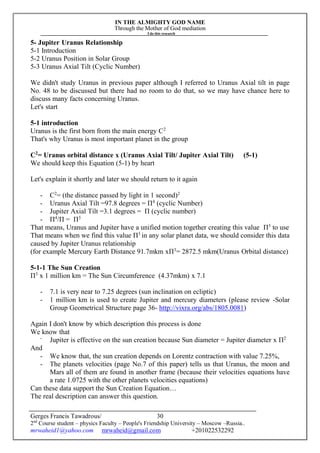 IN THE ALMIGHTY GOD NAME
Through the Mother of God mediation
I do this research
Gerges Francis Tawadrous/
2nd
Course student – physics Faculty – People's Friendship University – Moscow –Russia..
mrwaheid1@yahoo.com mrwaheid@gmail.com +201022532292
30
5- Jupiter Uranus Relationship
5-1 Introduction
5-2 Uranus Position in Solar Group
5-3 Uranus Axial Tilt (Cyclic Number)
We didn't study Uranus in previous paper although I referred to Uranus Axial tilt in page
No. 48 to be discussed but there had no room to do that, so we may have chance here to
discuss many facts concerning Uranus.
Let's start
5-1 introduction
Uranus is the first born from the main energy C2
That's why Uranus is most important planet in the group
C2
= Uranus orbital distance x (Uranus Axial Tilt/ Jupiter Axial Tilt) (5-1)
We should keep this Equation (5-1) by heart
Let's explain it shortly and later we should return to it again
- C2
= (the distance passed by light in 1 second)2
- Uranus Axial Tilt =97.8 degrees = Π4
(cyclic Number)
- Jupiter Axial Tilt =3.1 degrees = Π (cyclic number)
- Π4
/Π = Π3
That means, Uranus and Jupiter have a unified motion together creating this value Π3
to use
That means when we find this value Π3
in any solar planet data, we should consider this data
caused by Jupiter Uranus relationship
(for example Mercury Earth Distance 91.7mkm xΠ3
= 2872.5 mkm(Uranus Orbital distance)
5-1-1 The Sun Creation
Π3
x 1 million km = The Sun Circumference (4.37mkm) x 7.1
- 7.1 is very near to 7.25 degrees (sun inclination on ecliptic)
- 1 million km is used to create Jupiter and mercury diameters (please review -Solar
Group Geometrical Structure page 36- http://vixra.org/abs/1805.0081)
Again I don't know by which description this process is done
We know that
-
Jupiter is effective on the sun creation because Sun diameter = Jupiter diameter x Π2
And
- We know that, the sun creation depends on Lorentz contraction with value 7.25%,
- The planets velocities (page No.7 of this paper) tells us that Uranus, the moon and
Mars all of them are found in another frame (because their velocities equations have
a rate 1.0725 with the other planets velocities equations)
Can these data support the Sun Creation Equation…
The real description can answer this question.
 