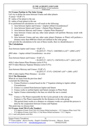 IN THE ALMIGHTY GOD NAME
Through the Mother of God mediation
I do this research
Gerges Francis Tawadrous/
2nd
Course student – physics Faculty – People's Friendship University – Moscow –Russia..
mrwaheid1@yahoo.com mrwaheid@gmail.com +201022532292
31
5-2 Uranus Position in The Solar Group
Let's try to define the areas between Uranus and other planets
A (area) = Π (R2
-r2
)
R= radius of far planet to the sun
R= radius of near planet to the sun
If we performed all calculations we will reach to the following:
1- Area between Jupiter and Uranus = (Jupiter orbital Circumference)2
2- Area between Saturn and Uranus = (Saturn Pluto Distance)2
3- Area between Mercury and Uranus = (Jupiter Pluto Distance)2
4- Area between Uranus and any other inner planets will perform Mercury result with
higher error
5- Area between Uranus and any other outer planet (Neptune or Pluto) will perform a
distance more than 6000 km which isn't defined in the solar group
Let's provide the calculations to be sure of these results, then we should discuss it
The Calculations
1-
Area between Jupiter and Uranus = Π (R2
-r2
)
= Π (2872.52
- 778.62
) =24039885.6 x1012
= (4903 x106
)2
4903 mkm = Jupiter orbital Circumference –no error
2-
Area between Saturn and Uranus = Π (R2
-r2
)
= Π (2872.52
- 1433.52
) =19474192.6 x1012
= (4413 x106
)2
4436.5 mkm Saturn Pluto Distance (error 0.5%)
4437.9 mkm Mercury Neptune Distance (error 0.5%)
3-
Area between Mercury and Uranus= Π (R2
-r2
)
= Π (2872.52
- 57.92
) =25921947 x1012
= (5091 x106
)2
5091.4 mkm Jupiter Pluto Distance – no error
5-2-1 The Discussion
What do we learn from the previous data?
I conclude the following:
1- Uranus Position is created based on the 1st
Equation relating to Jupiter orbital
Circumference
2- Uranus is a central Point between Jupiter and Saturn
3- Uranus works to unified Jupiter and Saturn energies in Pluto Point
4- Jupiter Uranus relationship is the base on which the sun is created
Note
- Uranus is The Planet responsible for the Cycles periods in the solar group
- Neptune is The Planet responsible for the distances in the solar group
- The period (time) works as a distance or a distance works as a period this process is
done by the cooperation between Uranus and Neptune
This point may we discuss later
5-3 Uranus Axial Tilt (Cyclic Number)
- 97.8 degrees (Uranus Axial Tilt) /0.8 Uranus Orbital inclination = 122.5 degrees (Pluto Axial Tilt)
- 97.8 degrees (Uranus Axial Tilt) x 5.2 the Moon Orbital inclination = 511.1 degrees
(511.1 total solar planets axial tilts)
 