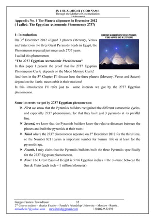 IN THE ALMIGHTY GOD NAME
Through the Mother of God mediation
I do this research
Gerges Francis Tawadrous/
2nd
Course student – physics Faculty – People's Friendship University – Moscow –Russia..
mrwaheid1@yahoo.com mrwaheid@gmail.com +201022532292
32
Appendix No. 1 The Planets alignment in December 2012
( I called: The Egyptian Astronomic Phenomenon 2737)
1- Introduction
On 3rd
December 2012 aligned 3 planets (Mercury, Venus
and Saturn) on the three Great Pyramids heads in Egypt, the
Phenomenon repeated just once each 2737 years.
I called this phenomenon
"The 2737 Egyptian Astronomic Phenomenon"
In this paper I present the proof that the 2737 Egyptian
Phenomenon Cycle depends on the Moon Metonic Cycle!
And then in the 3rd
Chapter I'll discuss how the three planets (Mercury, Venus and Saturn)
depend on the Earth- moon orbit in their motions!
In this introduction I'll refer just to some interests we got by the 2737 Egyptian
phenomenon.
Some interests we got by 2737 Egyptian phenomenon:
 First we know that the Pyramids builders recognized the different astronomic cycles,
and especially 2737 phenomenon, for that they built just 3 pyramids at its parallel
line.
 Second, we know that the Pyramids builders knew the relative distances between the
planets and built the pyramids at their rates!
 Third where the 2737 phenomenon repeated on 3rd
December 2012 for the third time,
so the Number 8211 years is important number for human life or at least for the
pyramids age.
 Fourth, I may claim that the Pyramids builders built the three Pyramids specifically
for the 2737 Egyptian phenomenon.
 Note: The Great Pyramid Height is 5776 Egyptian inches = the distance between the
Sun & Pluto (each inch = 1 million kilometer)
 