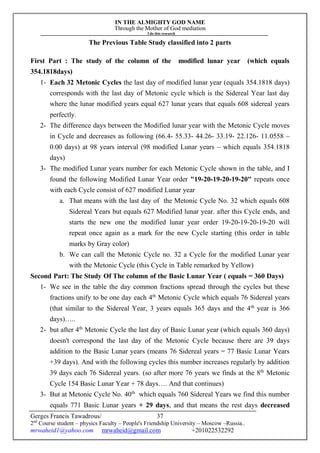 IN THE ALMIGHTY GOD NAME
Through the Mother of God mediation
I do this research
Gerges Francis Tawadrous/
2nd
Course student – physics Faculty – People's Friendship University – Moscow –Russia..
mrwaheid1@yahoo.com mrwaheid@gmail.com +201022532292
37
The Previous Table Study classified into 2 parts
First Part : The study of the column of the modified lunar year (which equals
354.1818days)
1- Each 32 Metonic Cycles the last day of modified lunar year (equals 354.1818 days)
corresponds with the last day of Metonic cycle which is the Sidereal Year last day
where the lunar modified years equal 627 lunar years that equals 608 sidereal years
perfectly.
2- The difference days between the Modified lunar year with the Metonic Cycle moves
in Cycle and decreases as following (66.4- 55.33- 44.26- 33.19- 22.126- 11.0558 –
0.00 days) at 98 years interval (98 modified Lunar years – which equals 354.1818
days)
3- The modified Lunar years number for each Metonic Cycle shown in the table, and I
found the following Modified Lunar Year order "19-20-19-20-19-20" repeats once
with each Cycle consist of 627 modified Lunar year
a. That means with the last day of the Metonic Cycle No. 32 which equals 608
Sidereal Years but equals 627 Modified lunar year. after this Cycle ends, and
starts the new one the modified lunar year order 19-20-19-20-19-20 will
repeat once again as a mark for the new Cycle starting (this order in table
marks by Gray color)
b. We can call the Metonic Cycle no. 32 a Cycle for the modified Lunar year
with the Metonic Cycle (this Cycle in Table remarked by Yellow)
Second Part: The Study Of The column of the Basic Lunar Year ( equals = 360 Days)
1- We see in the table the day common fractions spread through the cycles but these
fractions unify to be one day each 4th
Metonic Cycle which equals 76 Sidereal years
(that similar to the Sidereal Year, 3 years equals 365 days and the 4th
year is 366
days)…..
2- but after 4th
Metonic Cycle the last day of Basic Lunar year (which equals 360 days)
doesn't correspond the last day of the Metonic Cycle because there are 39 days
addition to the Basic Lunar years (means 76 Sidereal years = 77 Basic Lunar Years
+39 days). And with the following cycles this number increases regularly by addition
39 days each 76 Sidereal years. (so after more 76 years we finds at the 8th
Metonic
Cycle 154 Basic Lunar Year + 78 days…. And that continues)
3- But at Metonic Cycle No. 40th
which equals 760 Sidereal Years we find this number
equals 771 Basic Lunar years + 29 days, and that means the rest days decreased
 