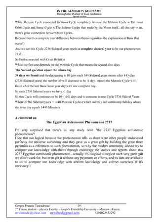 IN THE ALMIGHTY GOD NAME
Through the Mother of God mediation
I do this research
Gerges Francis Tawadrous/
2nd
Course student – physics Faculty – People's Friendship University – Moscow –Russia..
mrwaheid1@yahoo.com mrwaheid@gmail.com +201022532292
39
While Metonic Cycle connected to Saros Cycle completely because the Metonic Cycle is The lunar
Orbit Cycle and Saroc Cycle is The Eclipse Cycles that made by the Moon itself.. all that say to us,
there's great connection between both Cycles..
Because there's a complete year difference between them (regardless the explanation of How that
occur!)
And we see this Cycle 2736 Sidereal years needs a complete sidereal year to be our phenomenon
2737 …
So Both connected with Great Relation
While the first one depends on the Metonic Cycle that means the second also does.
The Second question about the minus day
39 days we found and the decreasing is 10 days each 684 Sidereal years means after 4 Cycles
(2736 Sidereal years) the number 39 will decrease to be -1 day.. means the Metonic Cycle will
finish after the last Basic lunar year day with one complete day..
So each 2736 Sidereal years we have -1 day
So this Cycle will continues to be 10 (-10) days and to consume in one Cycle 3736 Sideral Years
Where 27360 Sidereal years = 1440 Metonic Cycles (which we may call astronomy full day where
the solar day equals 1440 Minutes).
A comment on
The Egyptian Astronomic Phenomenon 2737
I'm very surprised that there's no any study dealt "the 2737 Egyptian astronomic
phenomenon"!
I see that not logical because the phenomenon tells us there were other people understood
perfectly the universe astronomy and they gave us a great gift by building the great three
pyramids as a references to such phenomenon, so why the modern astronomy doesn't try to
compare our knowledge with theirs through encourage the studies and reports about this
2737 Egyptian astronomic phenomenon.. actually it's illogical to neglect such very great gift
we didn't work for, but even got it without any payments or efforts, and its data are available
to us to compare our knowledge with ancient knowledge and correct ourselves if it's
necessary!!
 