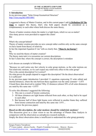 IN THE ALMIGHTY GOD NAME
Through the Mother of God mediation
I do this research
Gerges Francis Tawadrous/
2nd
Course student – physics Faculty – People's Friendship University – Moscow –Russia..
mrwaheid1@yahoo.com mrwaheid@gmail.com +201022532292
4
1- Introduction
In my previous paper "Solar Group Geometrical Structure"
http://vixra.org/abs/1805.0081
I suggested a theory of Matter Creation, and in this current paper I add A Definition Of The
Time to support this theory, that's why both papers should be considered as a
complementary to each other where both discuss the same theory.
Theory of matter creation claims the matter is a light beam, which we see as matter!
Also many proves were provided to support this claim!
But
What's the concept behind?
Theory of matter creation provides no new concept rather confirm only on the same concept
we have learnt from theory of relativity
In fact the important Equation E=mc2
tells us clearly that, "Mass Is An Energy"
So,
Why we need the theory of matter creation?
The theory main task is to reexamine our current descriptions
In fact I claim that, where the concept is correct, the description is mistaken
Let's discuss an example in following:
"Because we can't notice any fast velocity in solar group motions, so the solar motions are
Not relativistic motions, so we can't expect any relativistic effect in the solar group"
This is the current description! Is it correct?
On what proves the people depend to suggest this description? On the direct observation!
Is it sufficient?
In my previous paper introduction I provided 11 equations expressing 22 solar orbital and
internal distances, where the rate between these equations was the same constant = 1.075
I found these data deserved to explain! Why 22 distances (almost 50% of all solar distances)
are rated by this same rate =1.075?
To solve this dilemma I suggested the following:
1- This rate is a result of lorentz contraction,
2- All these distances are light beams reflected from each other, so they had to be equal
to each other.
3- But because half of these light beams were reflected in another frame they suffered
from lorentz contraction and rated by this same rate 1.075…
(please review the previous paper)
Based on this description, the solar motions should be relativistic motions!
This discussion gives us a clear vision to see the advantage of Planets Data Analysis in
comparison with the observation as astrophysics research methods…
Simply the direct observation alone is insufficient to understand the solar group geometry
 