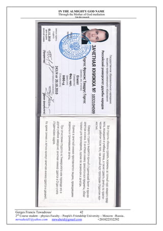 IN THE ALMIGHTY GOD NAME
Through the Mother of God mediation
I do this research
Gerges Francis Tawadrous/
2nd
Course student – physics Faculty – People's Friendship University – Moscow –Russia..
mrwaheid1@yahoo.com mrwaheid@gmail.com +201022532292
42
 