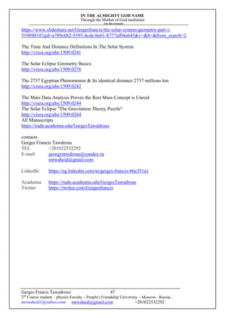 IN THE ALMIGHTY GOD NAME
Through the Mother of God mediation
I do this research
Gerges Francis Tawadrous/
2nd
Course student – physics Faculty – People's Friendship University – Moscow –Russia..
mrwaheid1@yahoo.com mrwaheid@gmail.com +201022532292
47
https://www.slideshare.net/Gergesfrancis/the-solar-system-geometry-part-i-
51989014?qid=a789c6b2-5395-4cde-be61-b777af04e643&v=&b=&from_search=2
The Time And Distance Definitions In The Solar System
http://vixra.org/abs/1509.0241
The Solar Eclipse Geometry Basics
http://vixra.org/abs/1509.0276
The 2737 Egyptian Phenomenon & Its identical distance 2737 millions km
http://vixra.org/abs/1509.0242
The Mars Data Analysis Proves the Rest Mass Concept is Unreal
http://vixra.org/abs/1509.0244
The Solar Eclipse "The Gravitation Theory Puzzle"
http://vixra.org/abs/1509.0264
All Manuscripts
https://rudn.academia.edu/GergesTawadrous
contacts
Gerges Francis Tawdrous
TEL +201022532292
E-mail georgytawdrous@yandex.ru
mrwaheid@gmail.com
Linkedln https://eg.linkedin.com/in/gerges-francis-86a351a1
Academia https://rudn.academia.edu/GergesTawadrous
Twitter https://twitter.com/Gergesfrancis
 