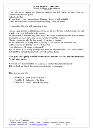 IN THE ALMIGHTY GOD NAME
Through the Mother of God mediation
I do this research
Gerges Francis Tawadrous/
2nd
Course student – physics Faculty – People's Friendship University – Moscow –Russia..
mrwaheid1@yahoo.com mrwaheid@gmail.com +201022532292
5
If the solar group motions are relativistic motions, that will change our description and
vision toward the solar group..
But not only that,
We may have a chance to develop the Theory of Relativity (SR and GR)
In fact we should that in our discussion concerning "Time Definition".
Let's consider this point with more deep vision
Lorentz Equations tell us about many effects can be done for any particle moves with high
velocity near to the light velocity in vacuum
No explanation is available why these effects are doing! We know the time dilation, length
contraction and mass increasing, but no explanation for their reasons.
Also no explanation why the light velocity is vacuum is constant!
So, we can see that the theory needs to develop to find answers for these questions
But how can we develop the Theory of Relativity?
From what source SR theory is originated?
Special theory of Relativity is originated based on electrodynamics, as Einstein himself
explained that he used the results of Maxwell- Lorentz theory
Now if the solar group motions are relativistic motions that will add another source
for this same theory,
Now we'll have a mirror to test our ideas and to see how to develop the theory
This hard task we should do with the time definition in this paper..
This paper consists of :
- Point No. 3 Earth moves with 0.99 c
- Point No. 4 Definition of the Time
- Point No. 5 Jupiter Uranus Relationship
 