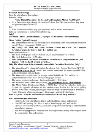IN THE ALMIGHTY GOD NAME
Through the Mother of God mediation
I do this research
Gerges Francis Tawadrous/
2nd
Course student – physics Faculty – People's Friendship University – Moscow –Russia..
mrwaheid1@yahoo.com mrwaheid@gmail.com +201022532292
6
Research Methodology
I use the solar planets data analysis
Because I think
"Solar Planet Data shows his Geometrical Structure, Motion And Origin"
- As in Pythagoras right triangle, the numbers 3,4 and 5 are Not just numbers, they show
the geometrical rule 32
+42
= 52
But
- Solar Planet data analysis may give us another vision for the planet motion
Let's see one example to explain that in following..
Why!
The Moon Orbital Circumference (At Apogee) = Earth Daily Motion Distance?
Moon Orbital Cycle (27.3 days)
- The current theory tells us the moon revolves around the Earth one complete revolution
each 27.3 days (moves daily 88000 km…)
- My Theory tells That, The Moon revolves Around the Earth One Complete
Revolution every day (moves daily 2.41 million km)
Let's explain my theory
- The moon orbit apogee radius = 406000 km, its circumference = 2.58 mkm
- The Earth daily motion = 2.58 mkm
- Let's suppose that, the Whole Moon Orbit rotates daily a complete rotation (360
degrees) with the Earth around her axis…,
Why The Moon himself doesn't revolve around the Earth One Revolution Daily?
- The Moon himself revolves A Complete Revolution Daily Around The Earth IN THE
OPPOSITE DIRECTION To His Orbit Motion, and for that the moon doesn't be taken
in his orbit motion with the Earth
- The Moon orbit circumference (at average radius 384000km) = 2.41 million km
(where the moon doesn't move always with apogee radius)
- The apogee orbit circumference= Earth motion daily = 2.58 mkm,
- The difference is 0.17 mkm, which causes The Moon Daily Actual Displacement …
- The Moon Actual Displacement Daily Is 88000 km= 1/2 of the velocities difference,
because the opposite directions of the motions cause friction for the moon pulling
process by his orbit velocity, resulting an actual distance = 1/2 the velocities difference.
- (Note, The moon orbit regresses yearly 19 degrees - Metonic Cycle Facts)
Does it explain "Why the moon orbit circumference = Earth daily motion"?
Let's summarize the whole idea
- I analyze the real solar planets data to understand their origins and motions
- I use NASA Planetary Fact Sheet – Metric found in page no.2 with its link
- I provide all available questions, discussion and puzzled data trying to understand the
solar planets motions.
- The providing hypothesis and ideas can be accepted only if they found support from
the solar planets data and motions.
 