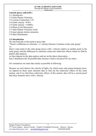 IN THE ALMIGHTY GOD NAME
Through the Mother of God mediation
I do this research
Gerges Francis Tawadrous/
2nd
Course student – physics Faculty – People's Friendship University – Moscow –Russia..
mrwaheid1@yahoo.com mrwaheid@gmail.com +201022532292
7
3-Earth moves with 0.99 c
3-1 introduction
3-2 Solar Planets Velocities
3-3 Lorentz Contraction 7.25
3-4 Earth velocity =0.99 c
3-5 Earth velocity = 0.0001c
3-6 Moon Cycle Discussion
3-7 Solar Planets Velocities Total
3-8 inner planets electric attraction
3-9 Mass Distribution
3-1 Introduction
We aim basically in this point to prove that
"There's a difference in velocities = C velocity between 2 motions in the solar group"
i.e.
there's some point in the solar group moves with c velocity relative to another point in the
solar group, and this difference in velocities creates the relativistic effects which we find by
planets data analysis..
we here depend on the data analysis and not on the direct observation…
here I should provide all possible data, because I need a real proof for my claim…
let's summarize our main idea clearly as possible in following:
Because we can't observe the velocity of light c by which some solar group elements move,
we depend on these same elements data to find out the relativistic effects of this same
motion, and if we find these relativistic effects of this motion, that will be a crucial proof
that these elements move with c velocity.
 