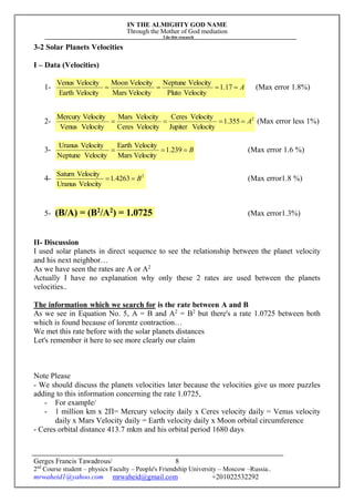 IN THE ALMIGHTY GOD NAME
Through the Mother of God mediation
I do this research
Gerges Francis Tawadrous/
2nd
Course student – physics Faculty – People's Friendship University – Moscow –Russia..
mrwaheid1@yahoo.com mrwaheid@gmail.com +201022532292
8
3-2 Solar Planets Velocities
I – Data (Velocities)
1- A 17.1
VelocityPluto
VelocityNeptune
VelocityMars
VelocityMoon
VelocityEarth
VelocityVenus
(Max error 1.8%)
2- 2
355.1
VelocityJupiter
VelocityCeres
VelocityCeres
VelocityMars
VelocityVenus
VelocityMercury
A (Max error less 1%)
3- B 239.1
VelocityMars
VelocityEarth
VelocityNeptune
VelocityUranus
(Max error 1.6 %)
4- 2
4263.1
VelocityUranus
VelocitySaturn
B (Max error1.8 %)
5- (B/A) = (B2
/A2
) = 1.0725 (Max error1.3%)
II- Discussion
I used solar planets in direct sequence to see the relationship between the planet velocity
and his next neighbor…
As we have seen the rates are A or A2
Actually I have no explanation why only these 2 rates are used between the planets
velocities..
The information which we search for is the rate between A and B
As we see in Equation No. 5, A = B and A2
= B2
but there's a rate 1.0725 between both
which is found because of lorentz contraction…
We met this rate before with the solar planets distances
Let's remember it here to see more clearly our claim
Note Please
- We should discuss the planets velocities later because the velocities give us more puzzles
adding to this information concerning the rate 1.0725,
- For example/
- 1 million km x 2Π= Mercury velocity daily x Ceres velocity daily = Venus velocity
daily x Mars Velocity daily = Earth velocity daily x Moon orbital circumference
- Ceres orbital distance 413.7 mkm and his orbital period 1680 days
 