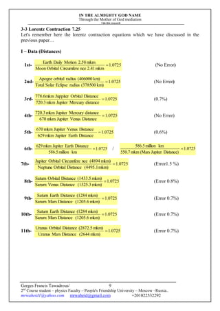 IN THE ALMIGHTY GOD NAME
Through the Mother of God mediation
I do this research
Gerges Francis Tawadrous/
2nd
Course student – physics Faculty – People's Friendship University – Moscow –Russia..
mrwaheid1@yahoo.com mrwaheid@gmail.com +201022532292
9
3-3 Lorentz Contraction 7.25
Let's remember here the lorentz contraction equations which we have discussed in the
previous paper…
I – Data (Distances)
1st- 0725.1
mkm2.41nceCircumfereOrbitalMoon
mkm2.58MotionDailyEarth
 (No Error)
2nd- 1.0725
km)(378500radiusEclipseSolarTotal
km)(406000radiusorbitalApogee
 (No Error)
3rd- 0725.1
distanceMercuryJupitermkm720.3
DistanceOrbitalJuppitermkm6.778
 (0.7%)
4th- 1.0725
DistanceVenusJupitermkm670
distanceMercuryJupitermkm720.3
 (No Error)
5th- 1.0725
DistanceEarthJupitermkm629
DistanceVenusJupitermkm670


(0.6%)
6th- 1.0725
kmmillion586.5
DistanceEarthJupitermkm629


/ 1.0725
Distance)Jupiter(Marsmkm550.7
kmmillion586.5


7th- 1.0725
mkm)(4495.1DistanceOrbitalNeptune
mkm)(4894nceCircumfereOrbitalJupiter
 (Error1.5 %)
8th- 1.0725
mkm)(1325.3DistanceVenusSarurn
mkm)(1433.5DistanceOrbitalSaturn
 (Error 0.8%)
9th- 1.0725
mkm)(1205.6DistanceMarsSarurn
mkm)(1284DistanceEarthSaturn
 (Error 0.7%)
10th- 1.0725
mkm)(1205.6DistanceMarsSarurn
mkm)(1284DistanceEarthSaturn
 (Error 0.7%)
11th- 1.0725
mkm)(2644DistanceMarsUranus
mkm)(2872.5DistanceOrbitalUranus
 (Error 0.7%)
 