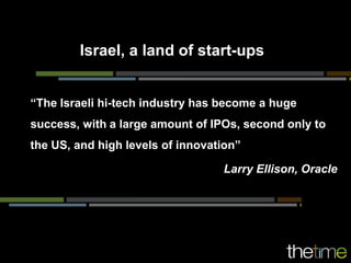 Israel, a land of start-ups


“The Israeli hi-tech industry has become a huge
success, with a large amount of IPOs, second only to
the US, and high levels of innovation”

                                  Larry Ellison, Oracle
 