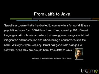 From Jaffa to Java

"Israel is a country that is hard-wired to compete in a flat world. It has a
population drawn from 100 different countries, speaking 100 different
languages, with a business culture that strongly encourages individual
imagination and adaptation and where being a nonconformist is the
norm. While you were sleeping, Israel has gone from oranges to
software, or as they say around here, from Jaffa to Java.”


                        Thomas L. Friedman of the New York Times
 