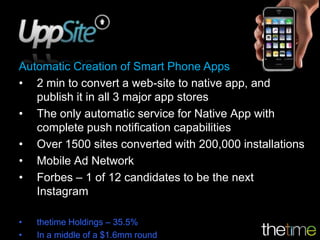 Automatic Creation of Smart Phone Apps
• 2 min to convert a web-site to native app, and
   publish it in all 3 major app stores
• The only automatic service for Native App with
   complete push notification capabilities
• Over 1500 sites converted with 200,000 installations
• Mobile Ad Network
• Forbes – 1 of 12 candidates to be the next
   Instagram

•   thetime Holdings – 35.5%
•   In a middle of a $1.6mm round
 