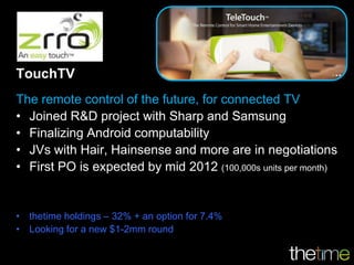 TouchTV
The remote control of the future, for connected TV
• Joined R&D project with Sharp and Samsung
• Finalizing Android computability
• JVs with Hair, Hainsense and more are in negotiations
• First PO is expected by mid 2012 (100,000s units per month)


• thetime holdings – 32% + an option for 7.4%
• Looking for a new $1-2mm round
 