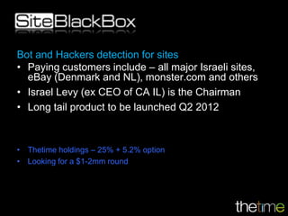 Bot and Hackers detection for sites
• Paying customers include – all major Israeli sites,
  eBay (Denmark and NL), monster.com and others
• Israel Levy (ex CEO of CA IL) is the Chairman
• Long tail product to be launched Q2 2012



• Thetime holdings – 25% + 5.2% option
• Looking for a $1-2mm round
 