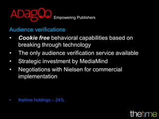 Empowering Publishers


Audience verifications
• Cookie free behavioral capabilities based on
   breaking through technology
• The only audience verification service available
• Strategic investment by MediaMind
• Negotiations with Nielsen for commercial
   implementation



•   thetime holdings – 24%
 