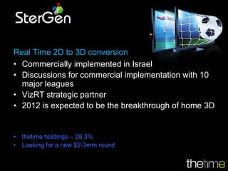 Real Time 2D to 3D conversion
• Commercially implemented in Israel
• Discussions for commercial implementation with 10
  major leagues
• VizRT strategic partner
• 2012 is expected to be the breakthrough of home 3D


• thetime holdings – 29.3%
• Looking for a new $2-3mm round
 